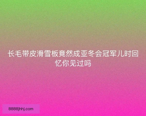 长毛带皮滑雪板竟然成亚冬会冠军儿时回忆你见过吗