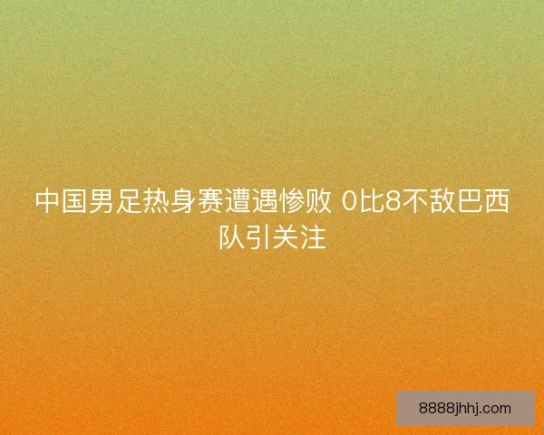 中国男足热身赛遭遇惨败 0比8不敌巴西队引关注