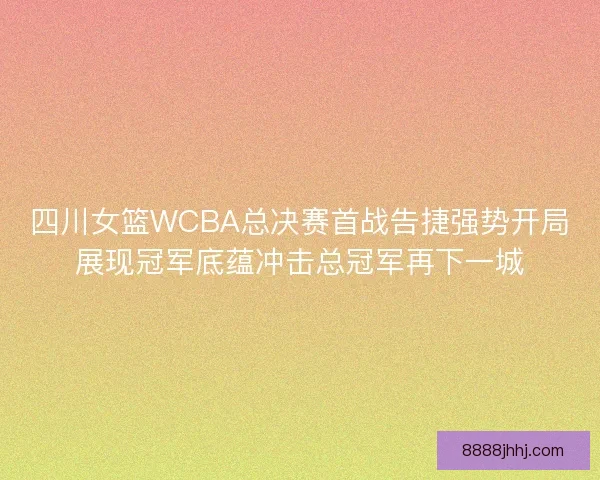 四川女篮WCBA总决赛首战告捷强势开局展现冠军底蕴冲击总冠军再下一城