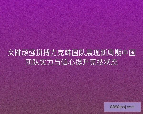女排顽强拼搏力克韩国队展现新周期中国团队实力与信心提升竞技状态