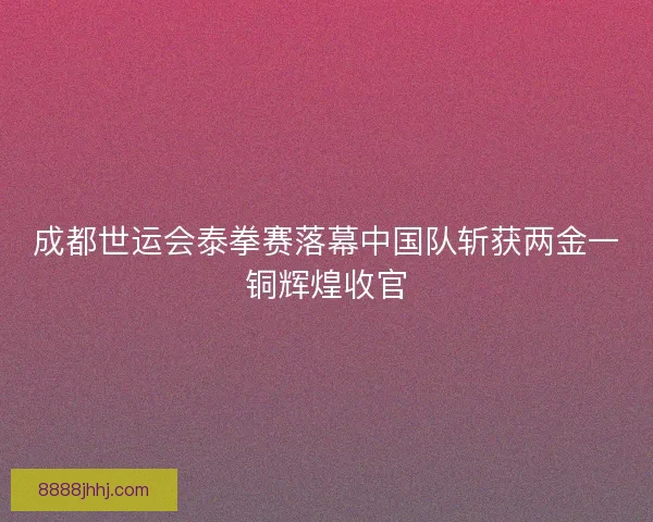 成都世运会泰拳赛落幕中国队斩获两金一铜辉煌收官