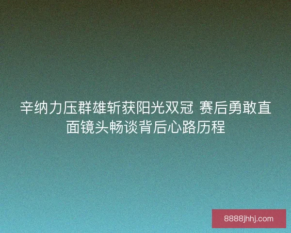 辛纳力压群雄斩获阳光双冠 赛后勇敢直面镜头畅谈背后心路历程