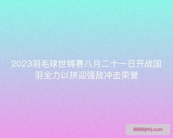 2023羽毛球世锦赛八月二十一日开战国羽全力以拼迎强敌冲击荣誉