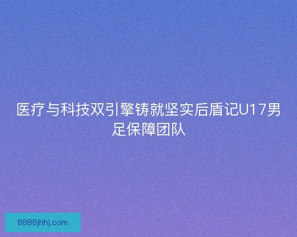 医疗与科技双引擎铸就坚实后盾记U17男足保障团队