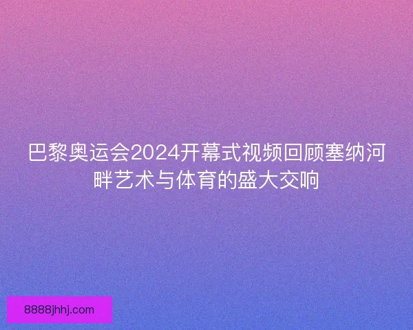 巴黎奥运会2024开幕式视频回顾塞纳河畔艺术与体育的盛大交响