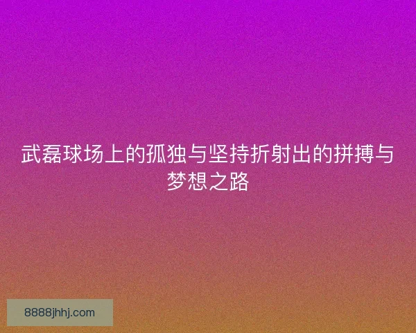 武磊球场上的孤独与坚持折射出的拼搏与梦想之路