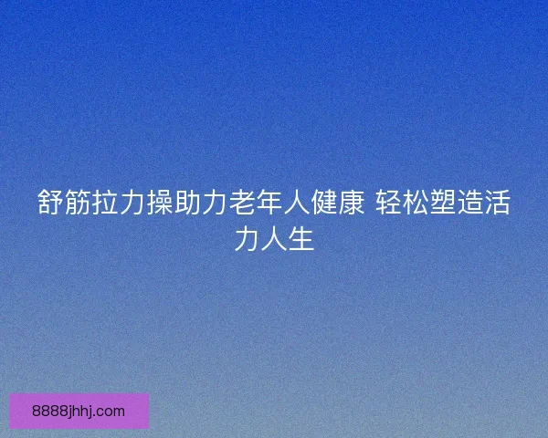 舒筋拉力操助力老年人健康 轻松塑造活力人生