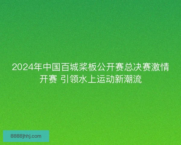 2024年中国百城桨板公开赛总决赛激情开赛 引领水上运动新潮流 2024年中国百城桨板公开赛总决赛激情开赛 引领水上运动新潮流