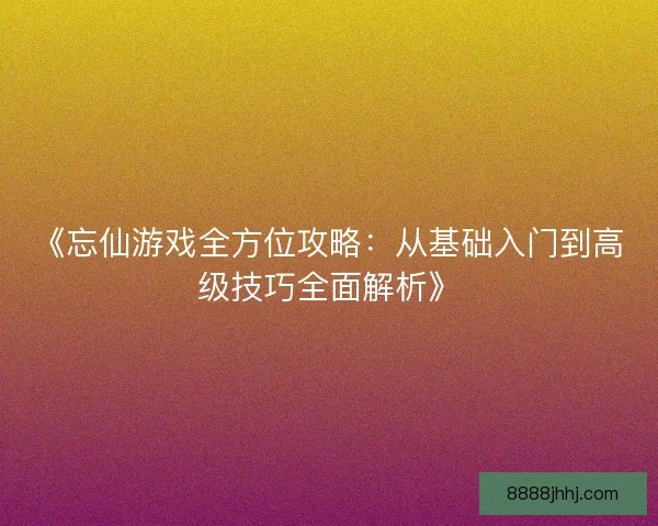 《忘仙游戏全方位攻略：从基础入门到高级技巧全面解析》