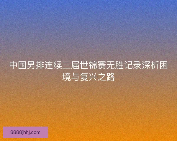 中国男排连续三届世锦赛无胜记录深析困境与复兴之路 中国男排连续三届世锦赛无胜记录深析困境与复兴之路
