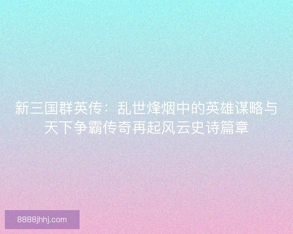 新三国群英传：乱世烽烟中的英雄谋略与天下争霸传奇再起风云史诗篇章