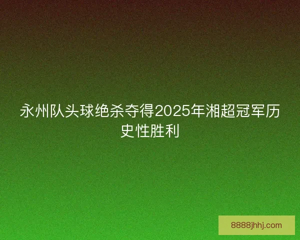 永州队头球绝杀夺得2025年湘超冠军历史性胜利