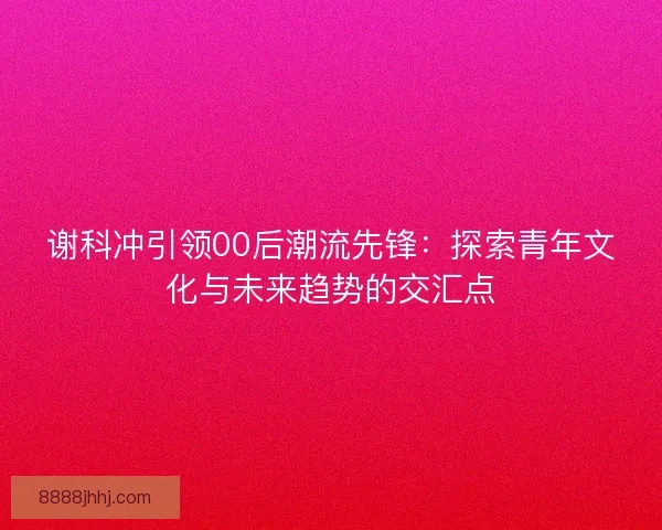 谢科冲引领00后潮流先锋:探索青年文化与未来趋势的交汇点 谢科冲引领00后潮流先锋:探索青年文化与未来趋势的交汇点