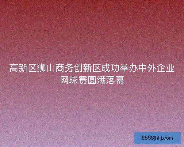 高新区狮山商务创新区成功举办中外企业网球赛圆满落幕 高新区狮山商务创新区成功举办中外企业网球赛圆满落幕