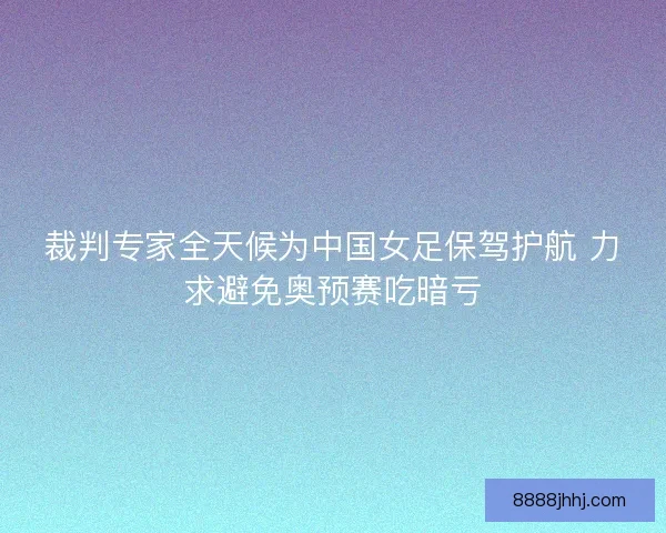 裁判专家全天候为中国女足保驾护航 力求避免奥预赛吃暗亏