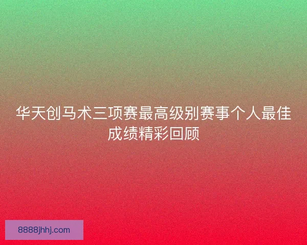 华天创马术三项赛最高级别赛事个人最佳成绩精彩回顾 华天创马术三项赛最高级别赛事个人最佳成绩精彩回顾