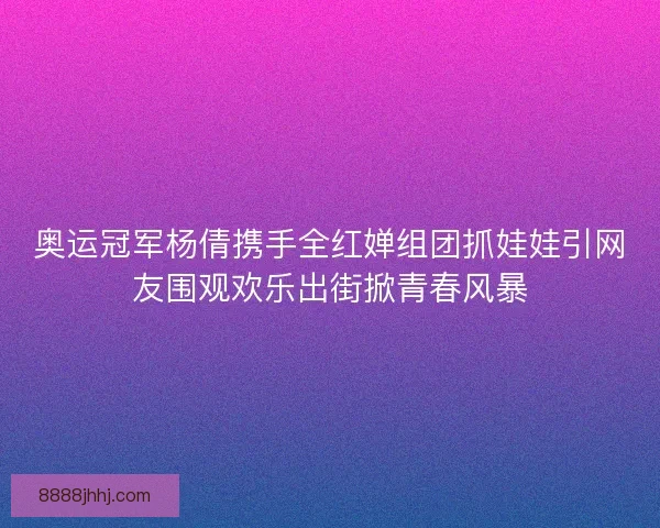 奥运冠军杨倩携手全红婵组团抓娃娃引网友围观欢乐出街掀青春风暴
