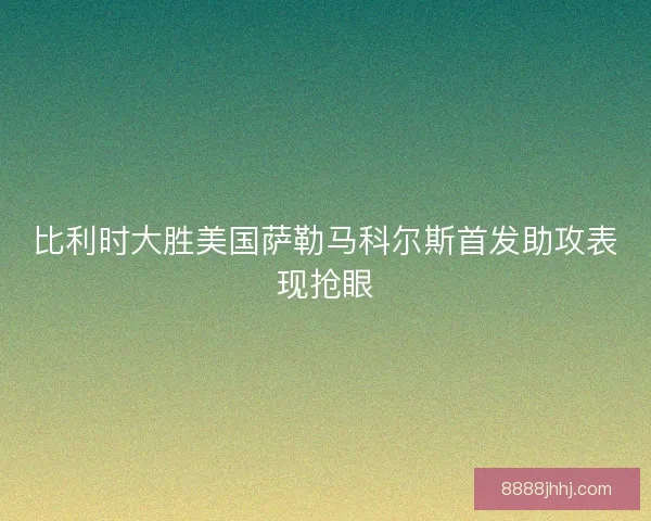 比利时大胜美国萨勒马科尔斯首发助攻表现抢眼