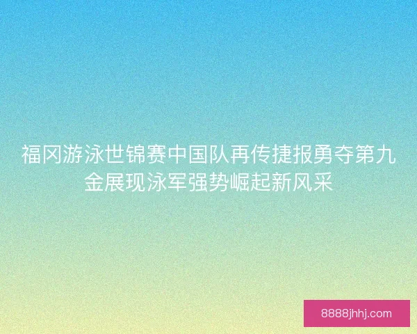 福冈游泳世锦赛中国队再传捷报勇夺第九金展现泳军强势崛起新风采