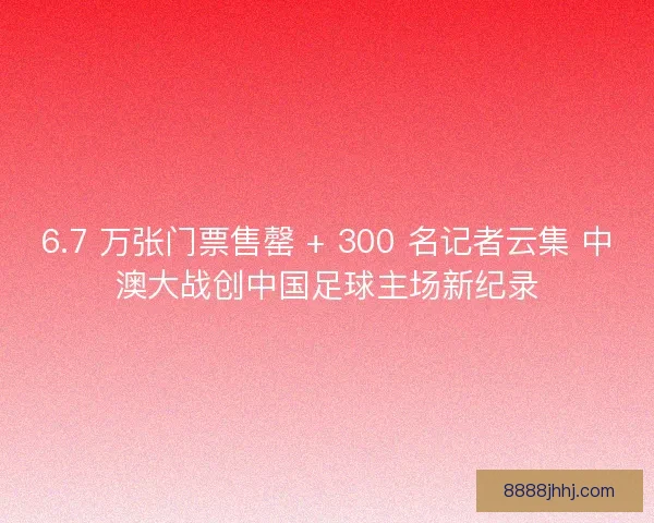 6.7 万张门票售罄 + 300 名记者云集 中澳大战创中国足球主场新纪录