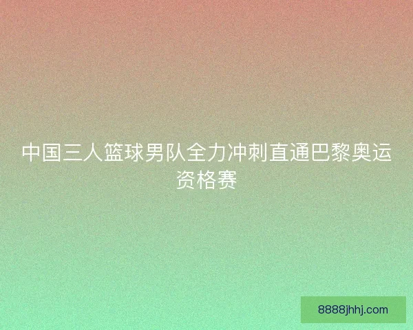 中国三人篮球男队全力冲刺直通巴黎奥运资格赛