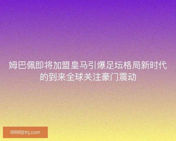 姆巴佩即将加盟皇马引爆足坛格局新时代的到来全球关注豪门震动