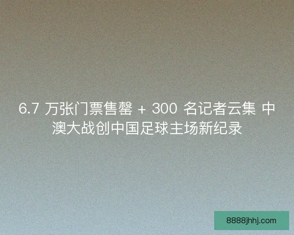 6.7 万张门票售罄 + 300 名记者云集 中澳大战创中国足球主场新纪录