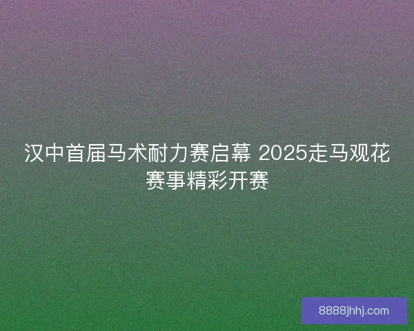 汉中首届马术耐力赛启幕 2025走马观花赛事精彩开赛