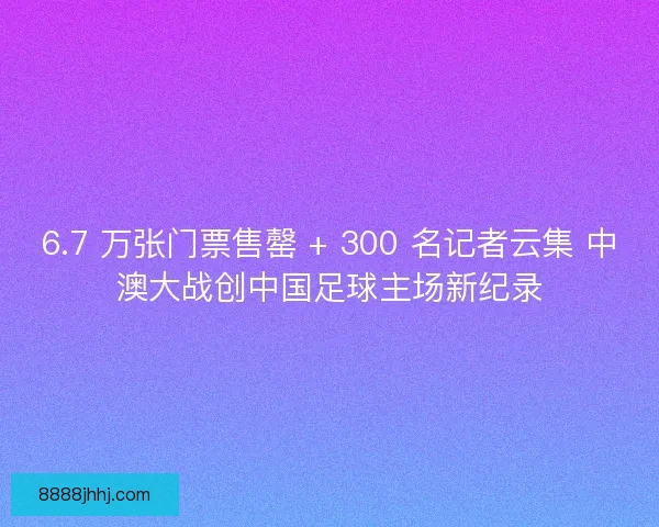 6.7 万张门票售罄 + 300 名记者云集 中澳大战创中国足球主场新纪录