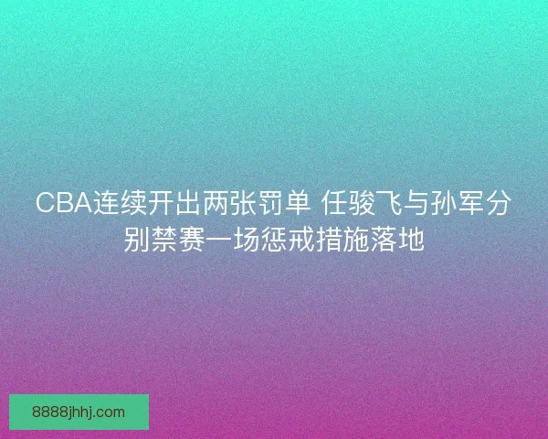 CBA连续开出两张罚单 任骏飞与孙军分别禁赛一场惩戒措施落地 CBA连续开出两张罚单 任骏飞与孙军分别禁赛一场惩戒措施落地