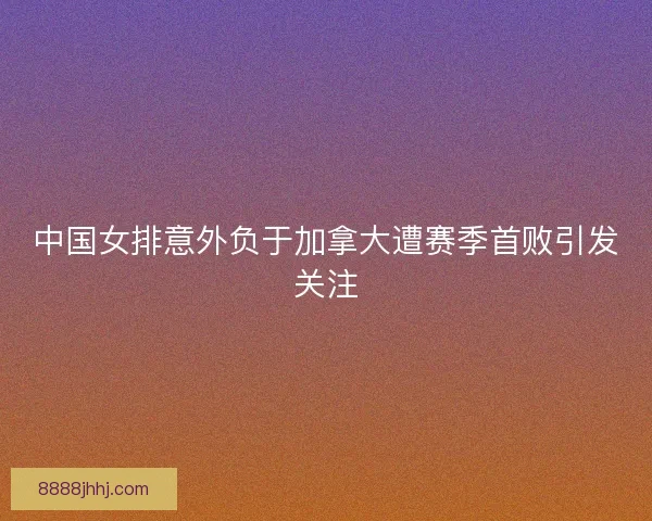 中国女排意外负于加拿大遭赛季首败引发关注 中国女排意外负于加拿大遭赛季首败引发关注