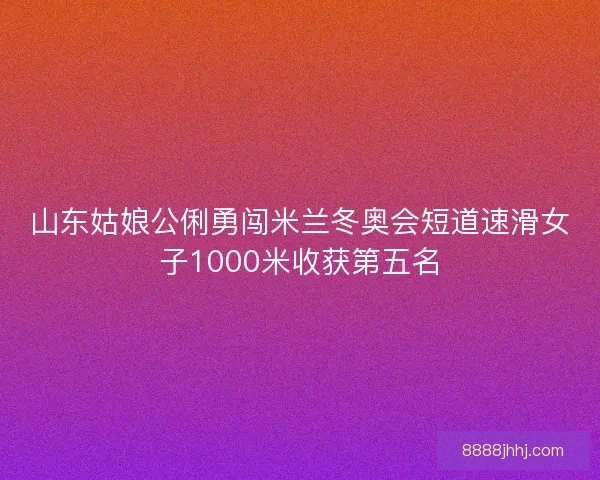 山东姑娘公俐勇闯米兰冬奥会短道速滑女子1000米收获第五名 山东姑娘公俐勇闯米兰冬奥会短道速滑女子1000米收获第五名