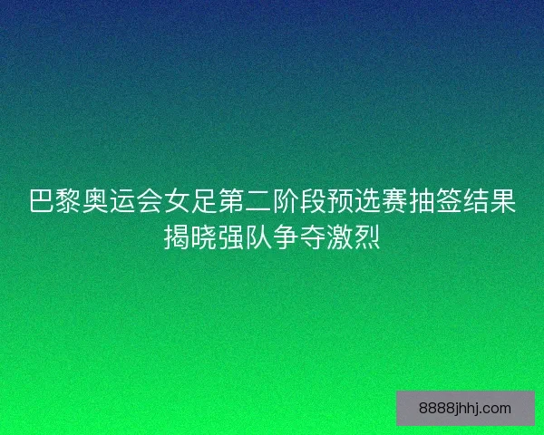巴黎奥运会女足第二阶段预选赛抽签结果揭晓强队争夺激烈 巴黎奥运会女足第二阶段预选赛抽签结果揭晓强队争夺激烈